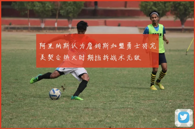 阿里纳斯认为詹姆斯加盟勇士将完美契合热火时期挡拆战术无敌