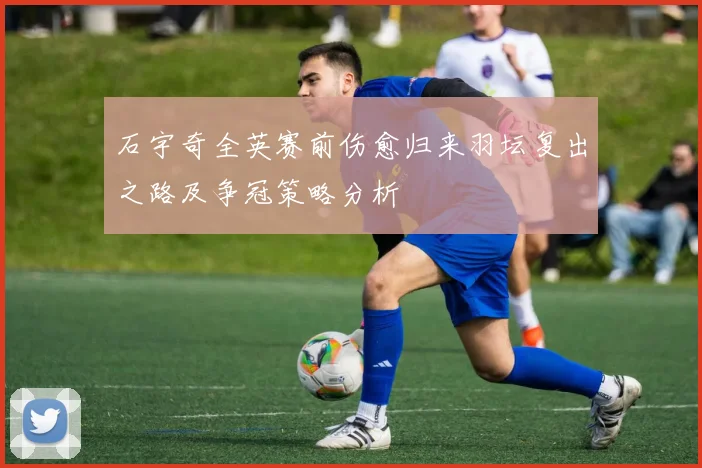 石宇奇全英赛前伤愈归来羽坛复出之路及争冠策略分析